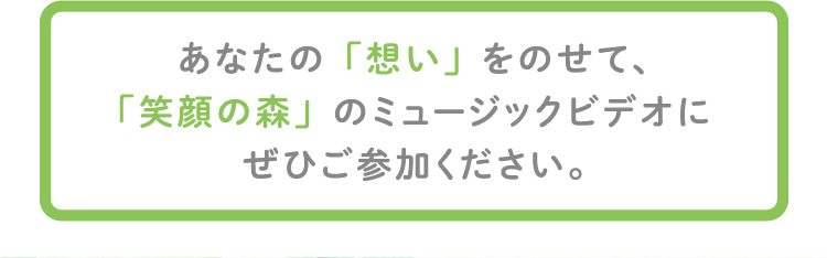 あなたの「想い」をのせて、「笑顔の森」のミュージックビデオにぜひご参加ください。