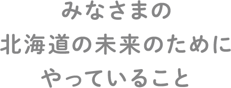 みなさまの北海道の未来のためにやっていること